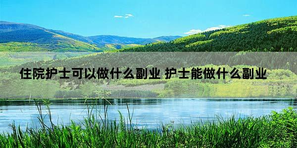 住院护士可以做什么副业 护士能做什么副业